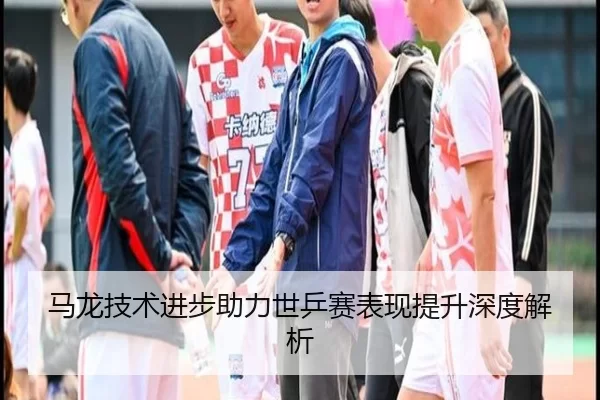 马龙技术进步助力世乒赛表现提升深度解析