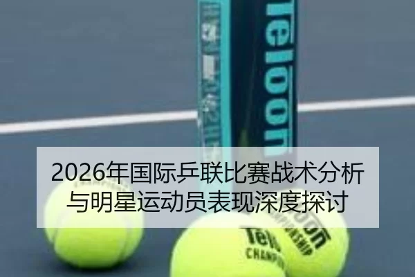 2026年国际乒联比赛战术分析与明星运动员表现深度探讨